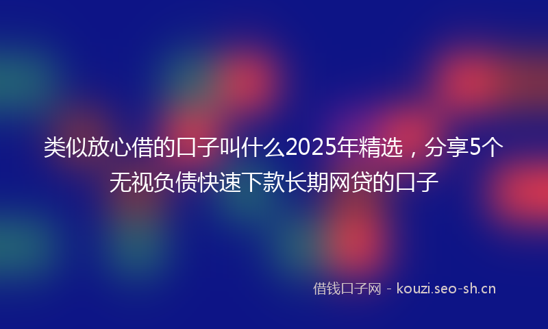 类似放心借的口子叫什么2025年精选，分享5个无视负债快速下款长期网贷的口子