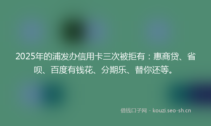 2025年的浦发办信用卡三次被拒有：惠商贷、省呗、百度有钱花、分期乐、替你还等。