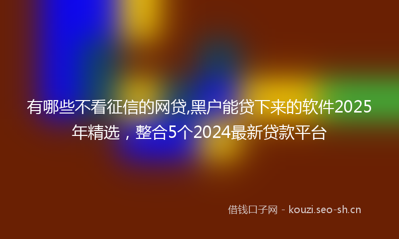 有哪些不看征信的网贷,黑户能贷下来的软件2025年精选，整合5个2024最新贷款平台