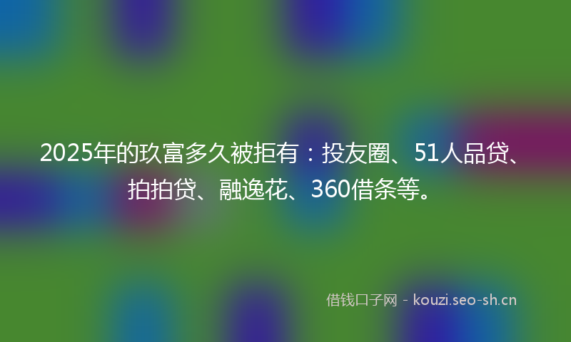 2025年的玖富多久被拒有：投友圈、51人品贷、拍拍贷、融逸花、360借条等。
