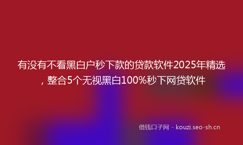 有没有不看黑白户秒下款的贷款软件2025年精选，整合5个无视黑白100%秒下网贷软件