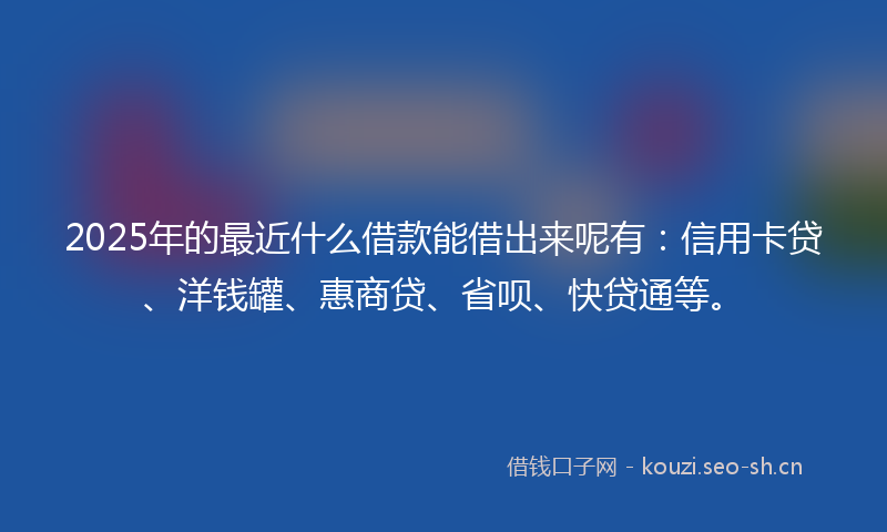 2025年的最近什么借款能借出来呢有：信用卡贷、洋钱罐、惠商贷、省呗、快贷通等。