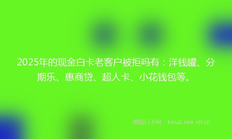 2025年的现金白卡老客户被拒吗有：洋钱罐、分期乐、惠商贷、超人卡、小花钱包等。