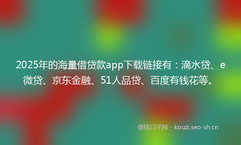 2025年的海量借贷款app下载链接有：滴水贷、e微贷、京东金融、51人品贷、百度有钱花等。