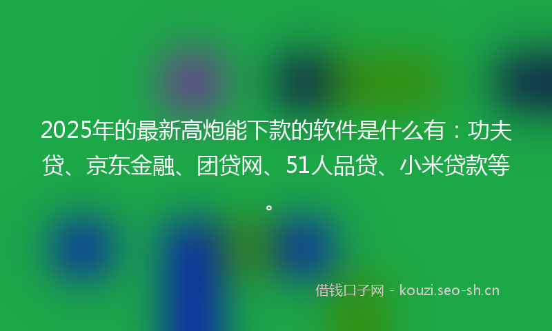 2025年的最新高炮能下款的软件是什么有：功夫贷、京东金融、团贷网、51人品贷、小米贷款等。