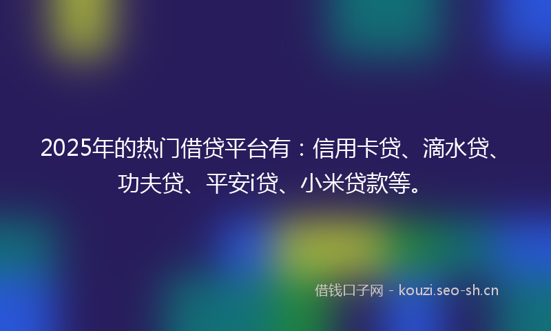 2025年的热门借贷平台有：信用卡贷、滴水贷、功夫贷、平安i贷、小米贷款等。