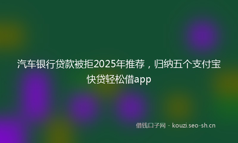 汽车银行贷款被拒2025年推荐，归纳五个支付宝快贷轻松借app