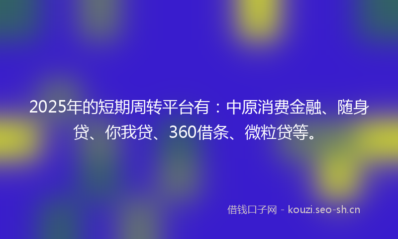 2025年的短期周转平台有：中原消费金融、随身贷、你我贷、360借条、微粒贷等。