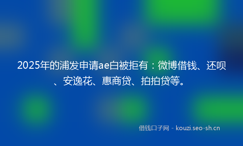 2025年的浦发申请ae白被拒有：微博借钱、还呗、安逸花、惠商贷、拍拍贷等。