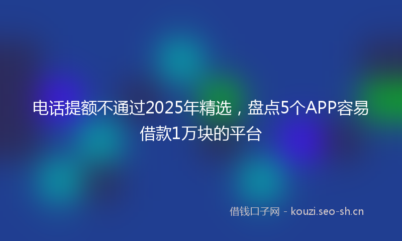电话提额不通过2025年精选，盘点5个APP容易借款1万块的平台