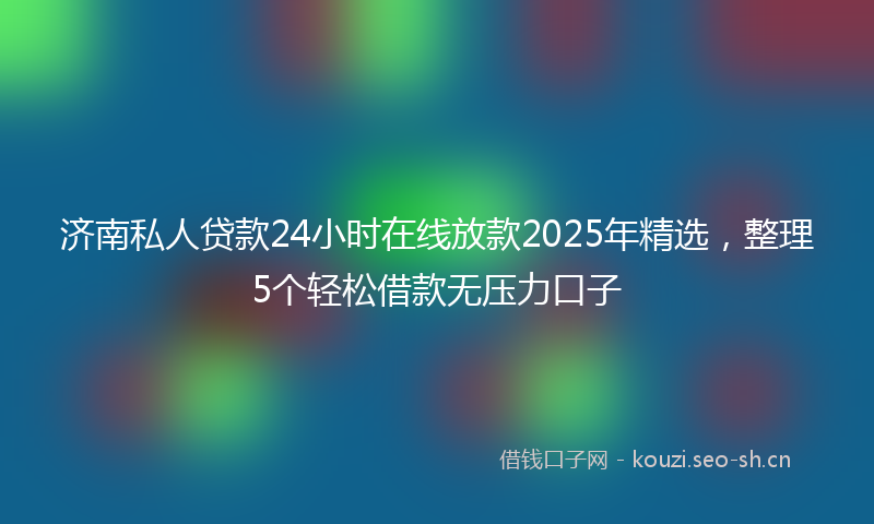 济南私人贷款24小时在线放款2025年精选,整理5个轻松借款无压力口子