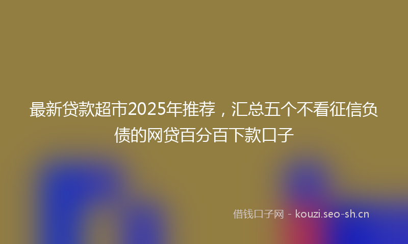 最新贷款超市2025年推荐，汇总五个不看征信负债的网贷百分百下款口子