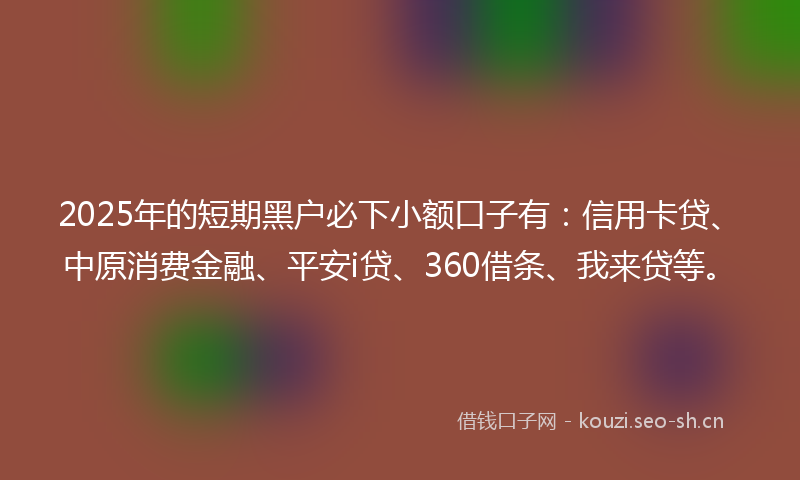 2025年的短期黑户必下小额口子有：信用卡贷、中原消费金融、平安i贷、360借条、我来贷等。
