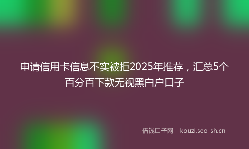 申请信用卡信息不实被拒2025年推荐，汇总5个百分百下款无视黑白户口子
