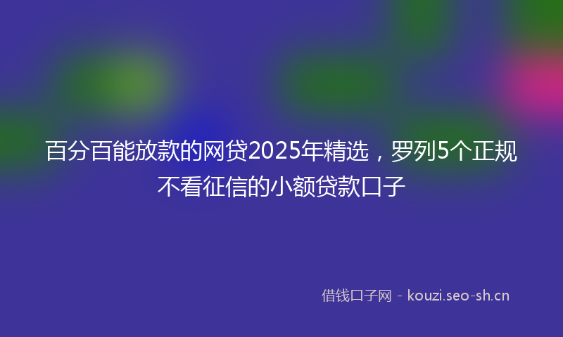 百分百能放款的网贷2025年精选，罗列5个正规不看征信的小额贷款口子