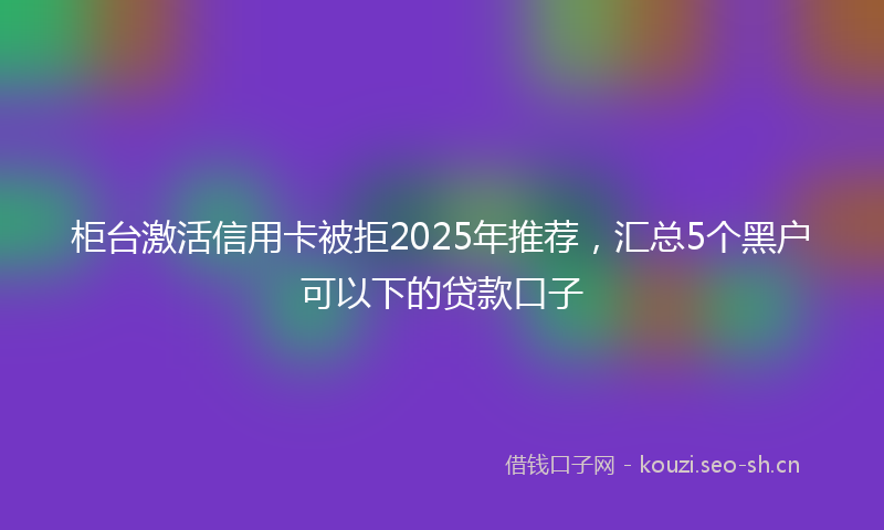 柜台激活信用卡被拒2025年推荐，汇总5个黑户可以下的贷款口子