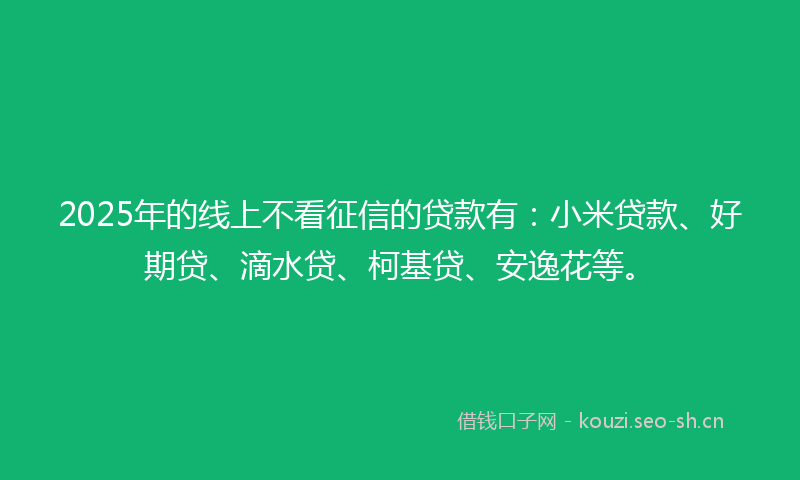 2025年的线上不看征信的贷款有：小米贷款、好期贷、滴水贷、柯基贷、安逸花等。