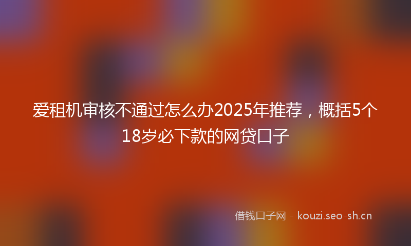 爱租机审核不通过怎么办2025年推荐，概括5个18岁必下款的网贷口子