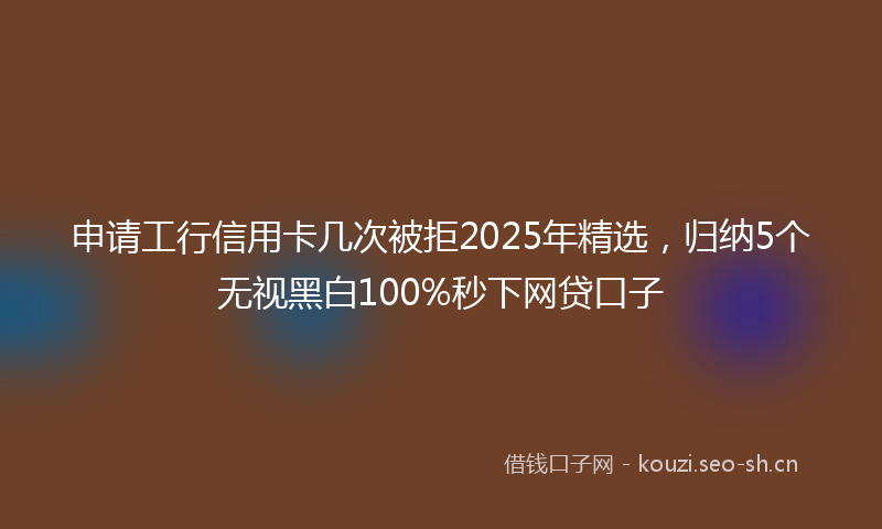 申请工行信用卡几次被拒2025年精选,归纳5个无视黑白100%秒下网贷口子