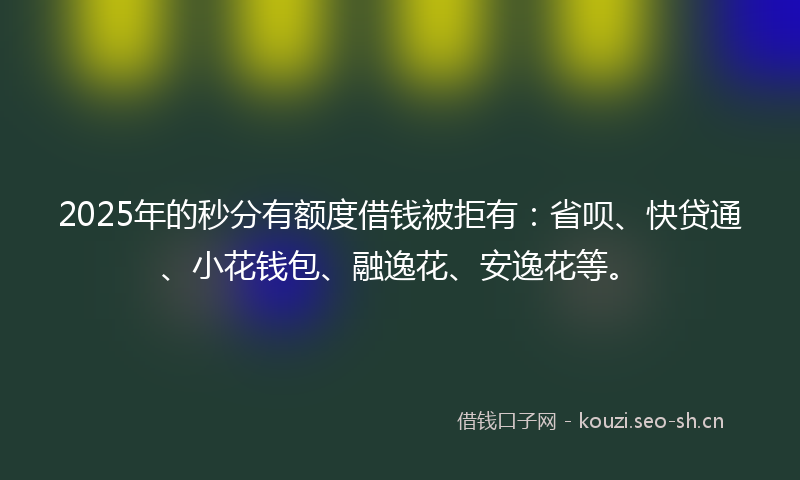 2025年的秒分有额度借钱被拒有：省呗、快贷通、小花钱包、融逸花、安逸花等。