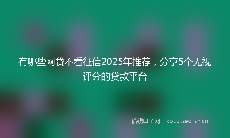 有哪些网贷不看征信2025年推荐，分享5个无视评分的贷款平台