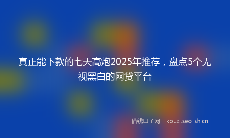 真正能下款的七天高炮2025年推荐，盘点5个无视黑白的网贷平台
