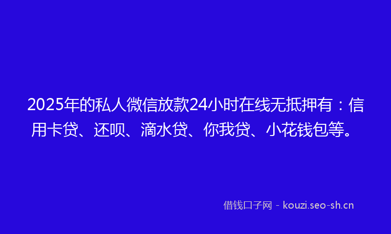 2025年的私人微信放款24小时在线无抵押有：信用卡贷、还呗、滴水贷、你我贷、小花钱包等。