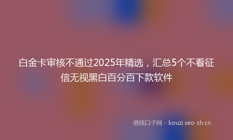 白金卡审核不通过2025年精选，汇总5个不看征信无视黑白百分百下款软件