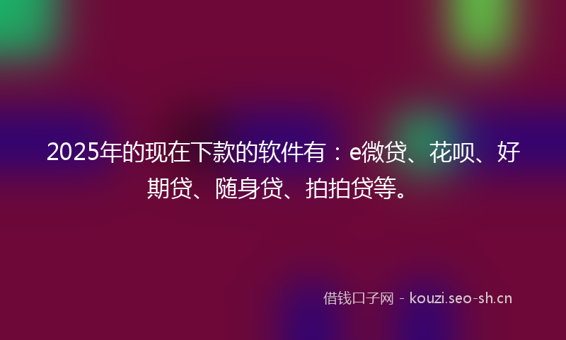 2025年的现在下款的软件有：e微贷、花呗、好期贷、随身贷、拍拍贷等。