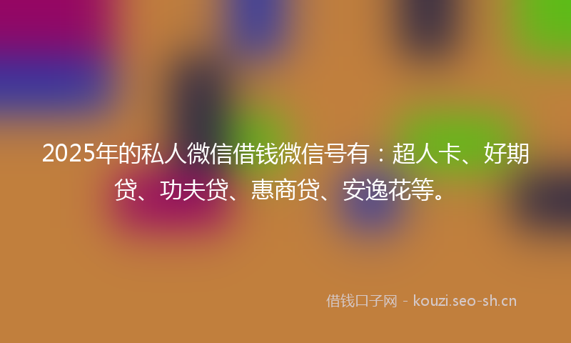 2025年的私人微信借钱微信号有：超人卡、好期贷、功夫贷、惠商贷、安逸花等。
