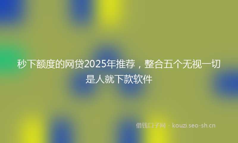 秒下额度的网贷2025年推荐，整合五个无视一切是人就下款软件