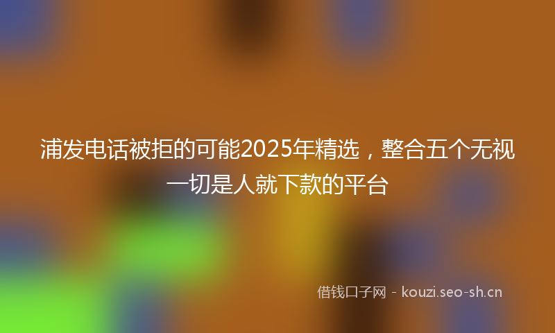 浦发电话被拒的可能2025年精选，整合五个无视一切是人就下款的平台