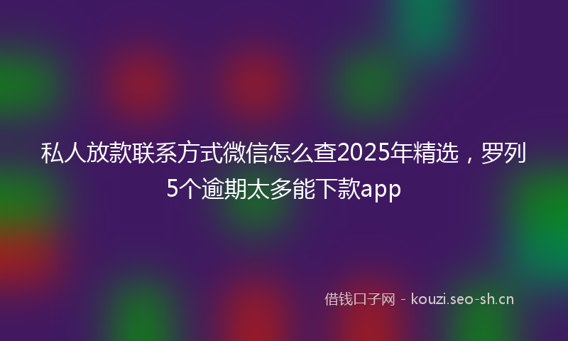 私人放款联系方式微信怎么查2025年精选，罗列5个逾期太多能下款app