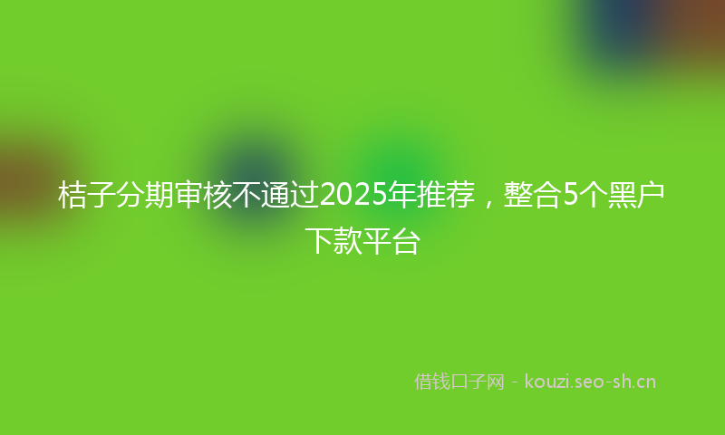 桔子分期审核不通过2025年推荐，整合5个黑户下款平台