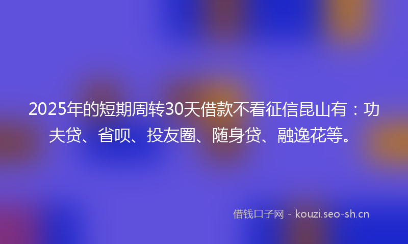 2025年的短期周转30天借款不看征信昆山有：功夫贷、省呗、投友圈、随身贷、融逸花等。