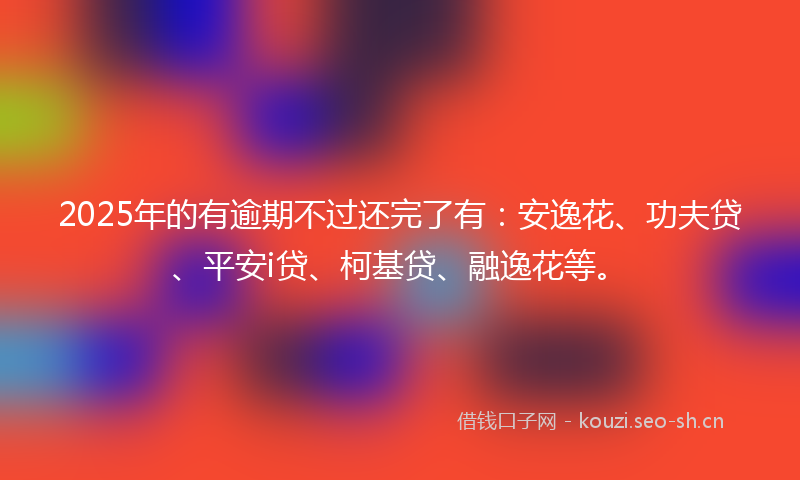 2025年的有逾期不过还完了有：安逸花、功夫贷、平安i贷、柯基贷、融逸花等。