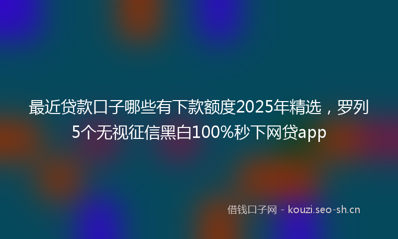 最近贷款口子哪些有下款额度2025年精选,罗列5个无视征信黑白100%秒下网贷app