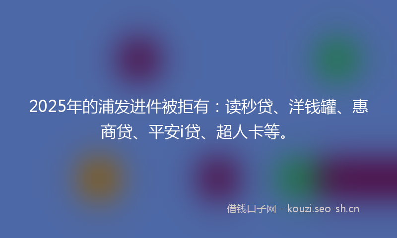 2025年的浦发进件被拒有:读秒贷、洋钱罐、惠商贷、平安i贷、超人卡等。