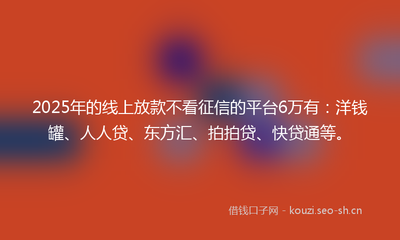 2025年的线上放款不看征信的平台6万有：洋钱罐、人人贷、东方汇、拍拍贷、快贷通等。