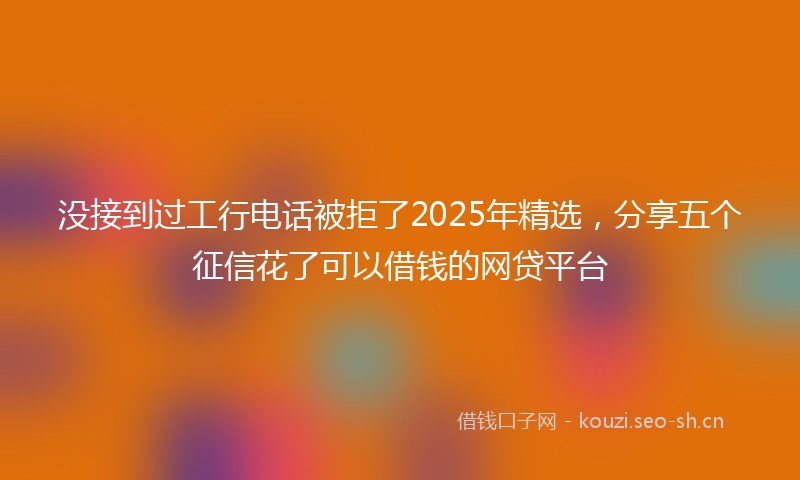 没接到过工行电话被拒了2025年精选，分享五个征信花了可以借钱的网贷平台