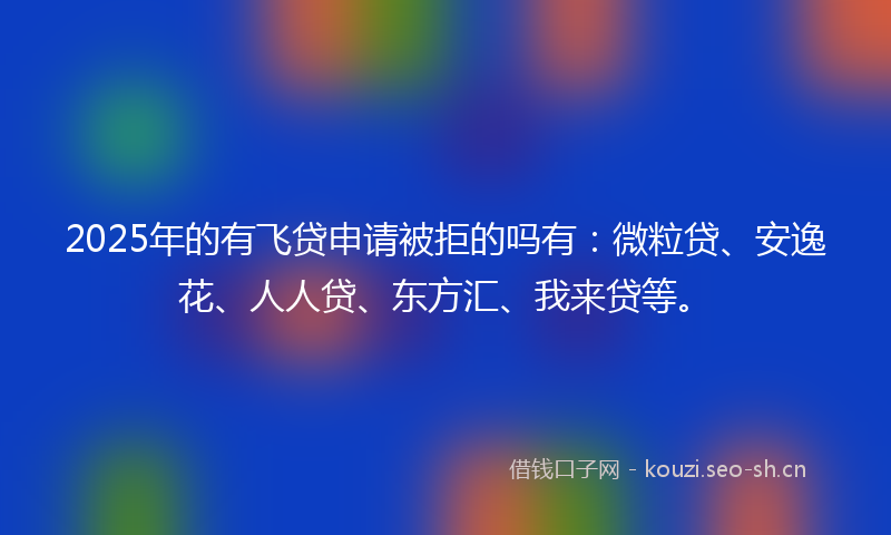2025年的有飞贷申请被拒的吗有：微粒贷、安逸花、人人贷、东方汇、我来贷等。
