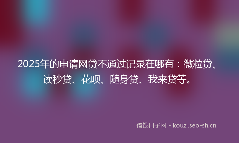 2025年的申请网贷不通过记录在哪有：微粒贷、读秒贷、花呗、随身贷、我来贷等。