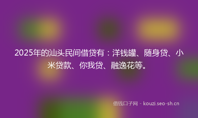 2025年的汕头民间借贷有：洋钱罐、随身贷、小米贷款、你我贷、融逸花等。