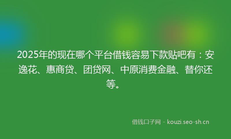2025年的现在哪个平台借钱容易下款贴吧有：安逸花、惠商贷、团贷网、中原消费金融、替你还等。