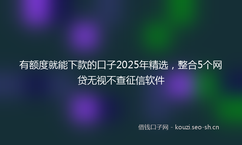 有额度就能下款的口子2025年精选，整合5个网贷无视不查征信软件