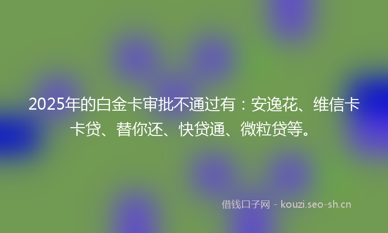 2025年的白金卡审批不通过有:安逸花、维信卡卡贷、替你还、快贷通、微粒贷等。