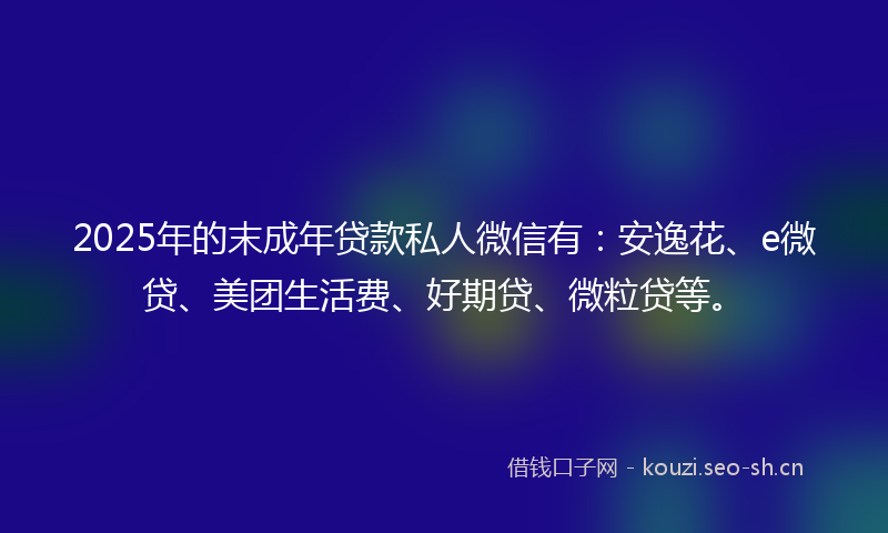 2025年的末成年贷款私人微信有：安逸花、e微贷、美团生活费、好期贷、微粒贷等。