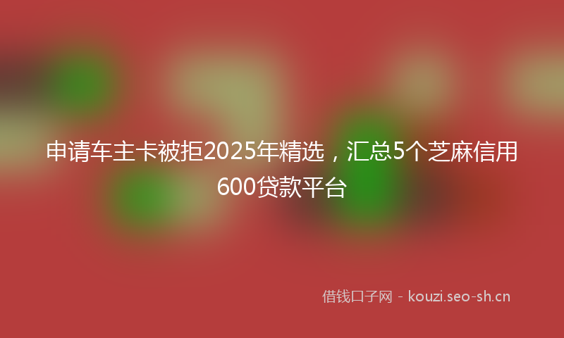 申请车主卡被拒2025年精选，汇总5个芝麻信用600贷款平台