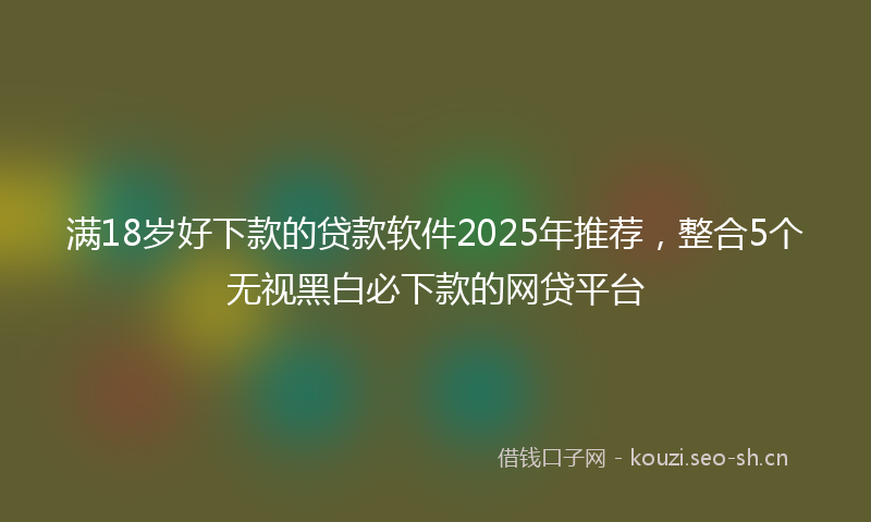 满18岁好下款的贷款软件2025年推荐，整合5个无视黑白必下款的网贷平台