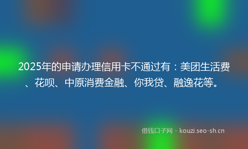 2025年的申请办理信用卡不通过有：美团生活费、花呗、中原消费金融、你我贷、融逸花等。